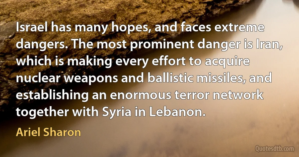 Israel has many hopes, and faces extreme dangers. The most prominent danger is Iran, which is making every effort to acquire nuclear weapons and ballistic missiles, and establishing an enormous terror network together with Syria in Lebanon. (Ariel Sharon)