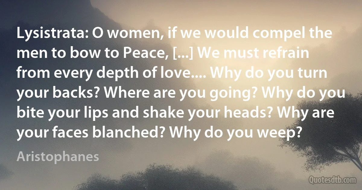 Lysistrata: O women, if we would compel the men to bow to Peace, [...] We must refrain from every depth of love.... Why do you turn your backs? Where are you going? Why do you bite your lips and shake your heads? Why are your faces blanched? Why do you weep? (Aristophanes)