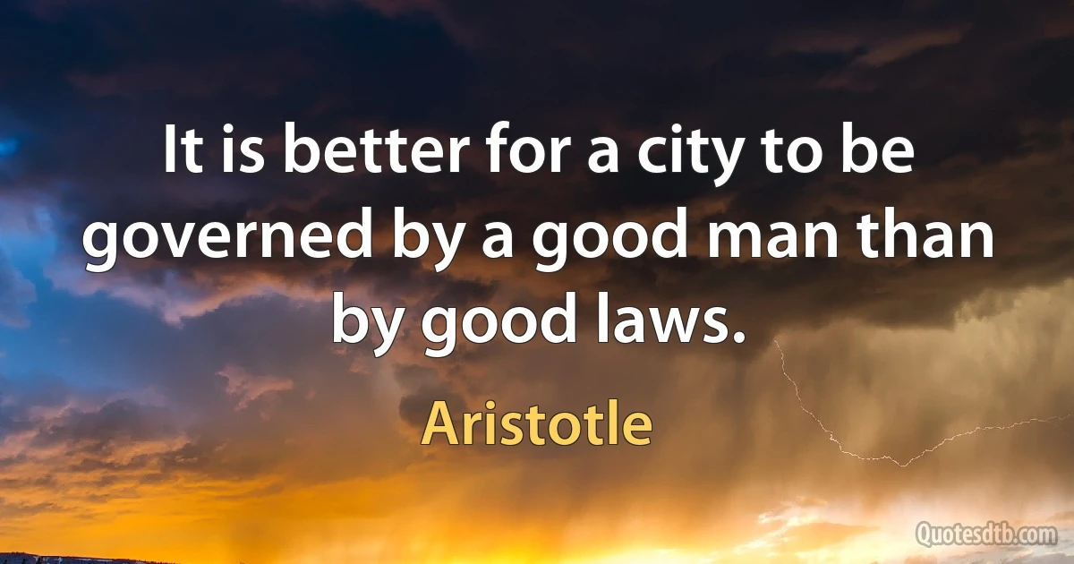 It is better for a city to be governed by a good man than by good laws. (Aristotle)