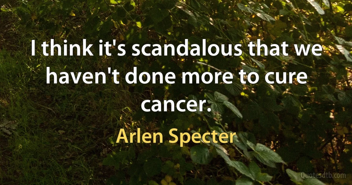 I think it's scandalous that we haven't done more to cure cancer. (Arlen Specter)