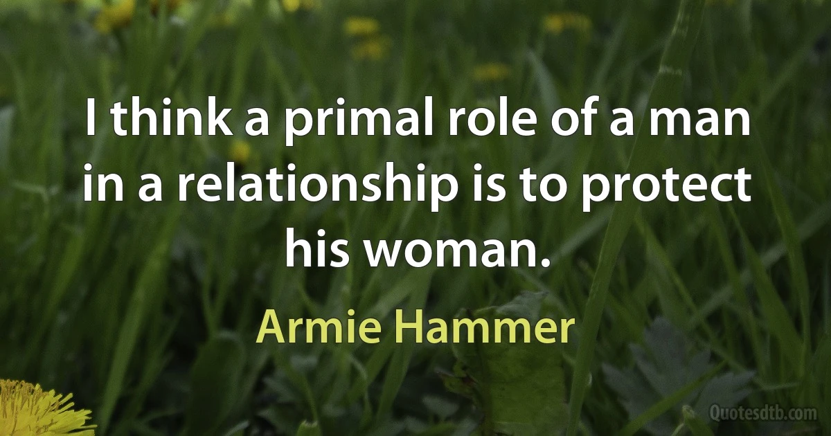 I think a primal role of a man in a relationship is to protect his woman. (Armie Hammer)