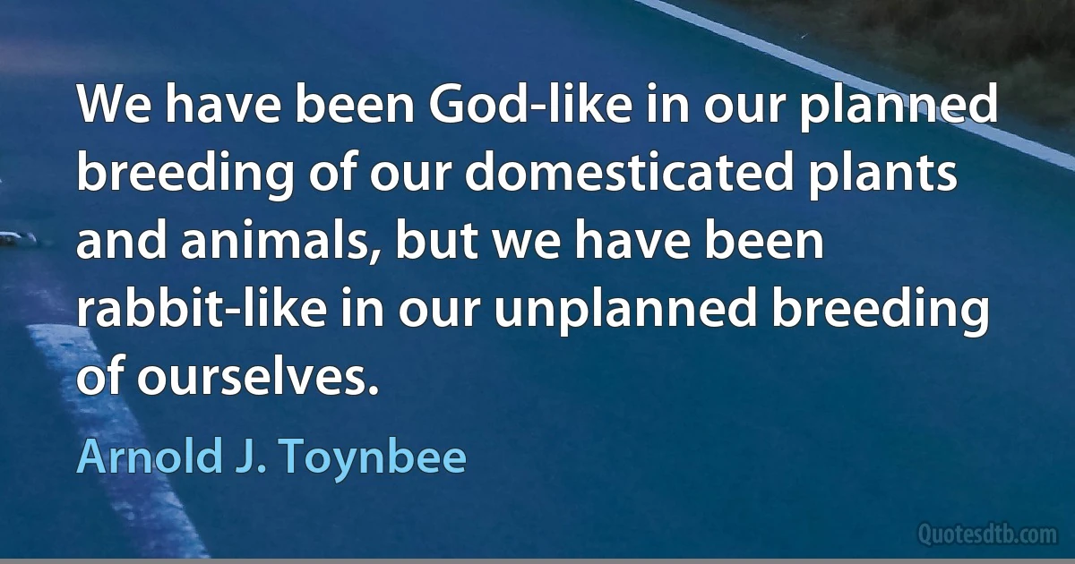 We have been God-like in our planned breeding of our domesticated plants and animals, but we have been rabbit-like in our unplanned breeding of ourselves. (Arnold J. Toynbee)