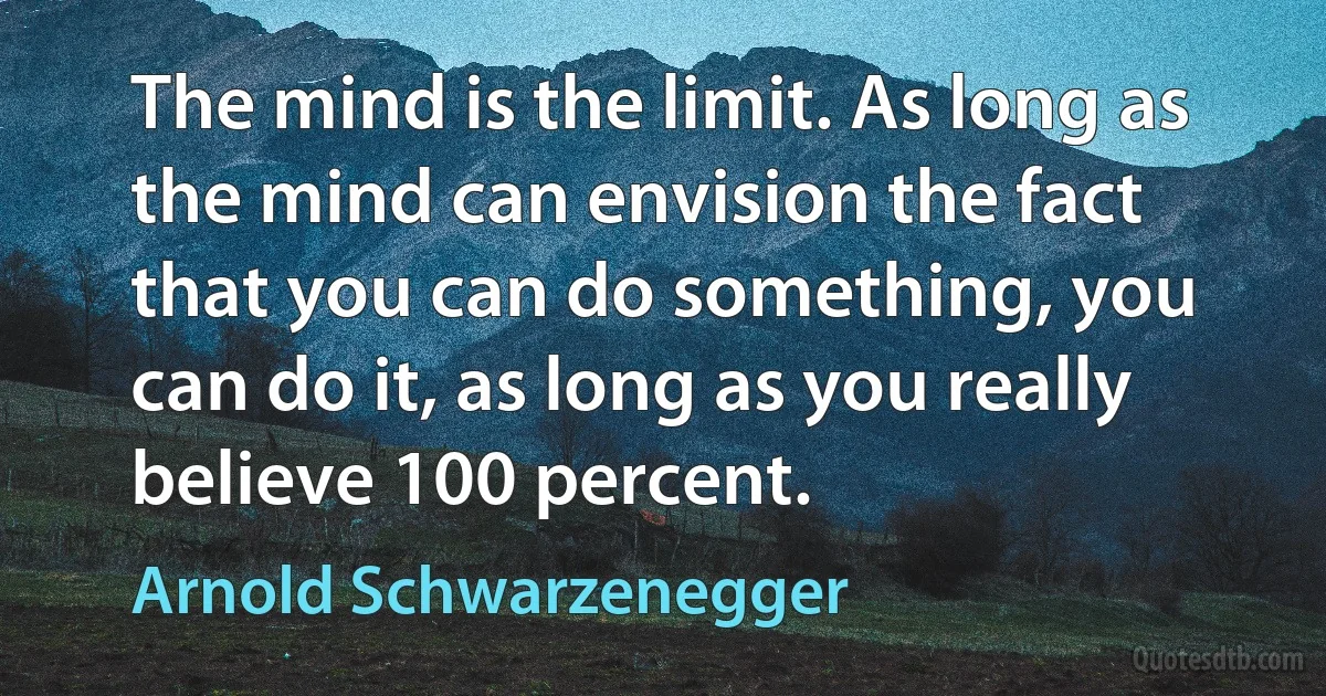 The mind is the limit. As long as the mind can envision the fact that you can do something, you can do it, as long as you really believe 100 percent. (Arnold Schwarzenegger)