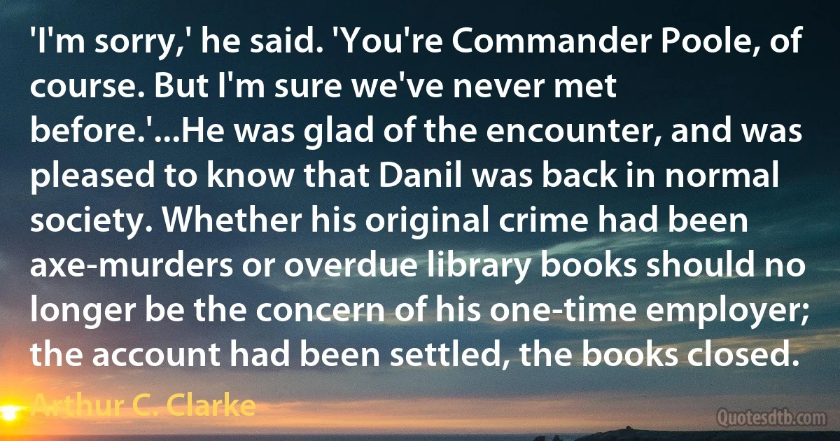 'I'm sorry,' he said. 'You're Commander Poole, of course. But I'm sure we've never met before.'...He was glad of the encounter, and was pleased to know that Danil was back in normal society. Whether his original crime had been axe-murders or overdue library books should no longer be the concern of his one-time employer; the account had been settled, the books closed. (Arthur C. Clarke)