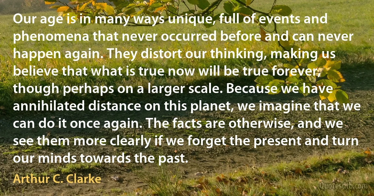 Our age is in many ways unique, full of events and phenomena that never occurred before and can never happen again. They distort our thinking, making us believe that what is true now will be true forever, though perhaps on a larger scale. Because we have annihilated distance on this planet, we imagine that we can do it once again. The facts are otherwise, and we see them more clearly if we forget the present and turn our minds towards the past. (Arthur C. Clarke)