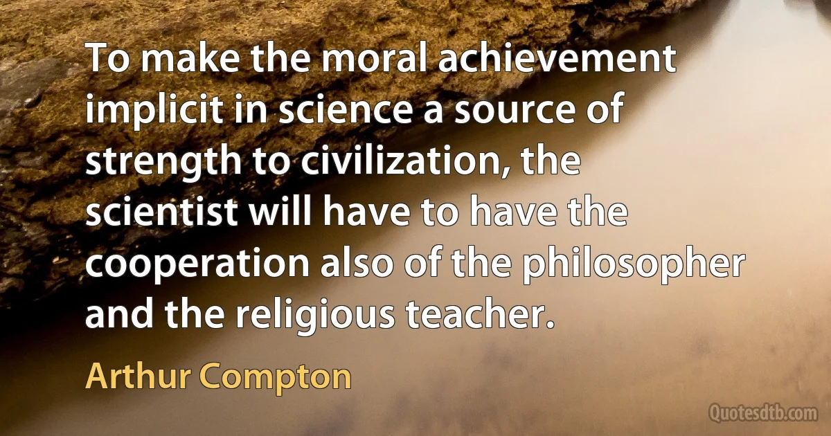 To make the moral achievement implicit in science a source of strength to civilization, the scientist will have to have the cooperation also of the philosopher and the religious teacher. (Arthur Compton)