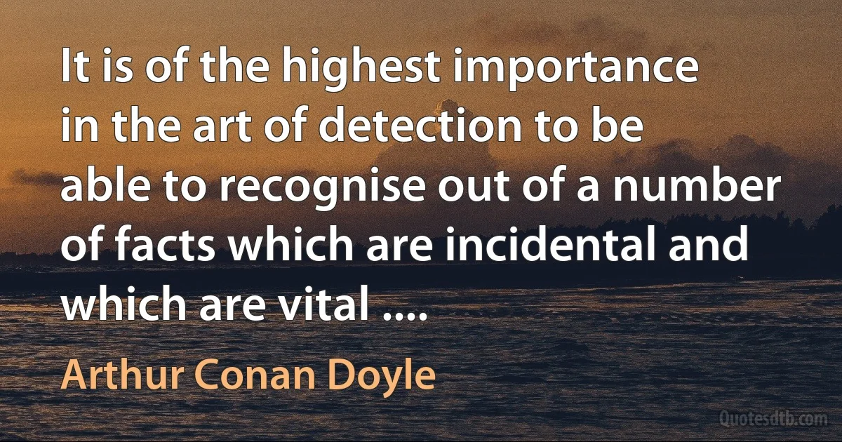 It is of the highest importance in the art of detection to be able to recognise out of a number of facts which are incidental and which are vital .... (Arthur Conan Doyle)