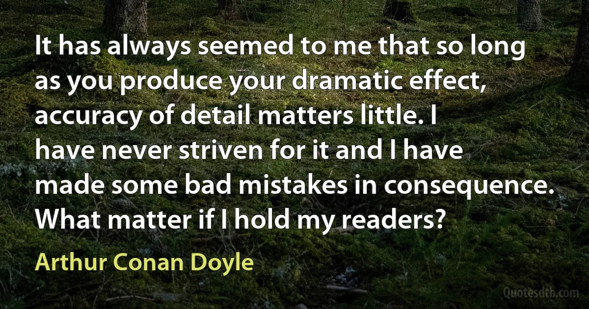 It has always seemed to me that so long as you produce your dramatic effect, accuracy of detail matters little. I have never striven for it and I have made some bad mistakes in consequence. What matter if I hold my readers? (Arthur Conan Doyle)