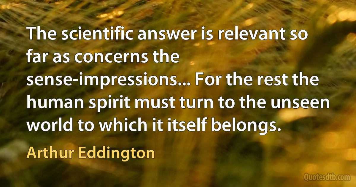 The scientific answer is relevant so far as concerns the sense-impressions... For the rest the human spirit must turn to the unseen world to which it itself belongs. (Arthur Eddington)