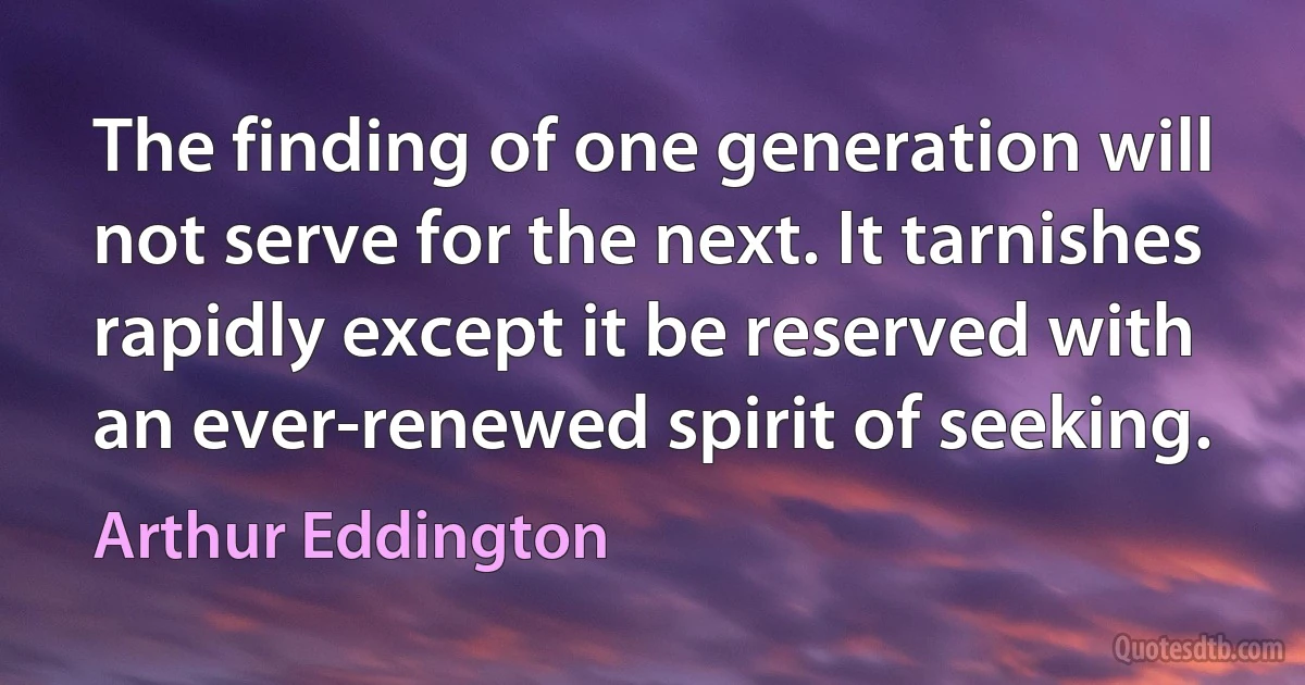 The finding of one generation will not serve for the next. It tarnishes rapidly except it be reserved with an ever-renewed spirit of seeking. (Arthur Eddington)