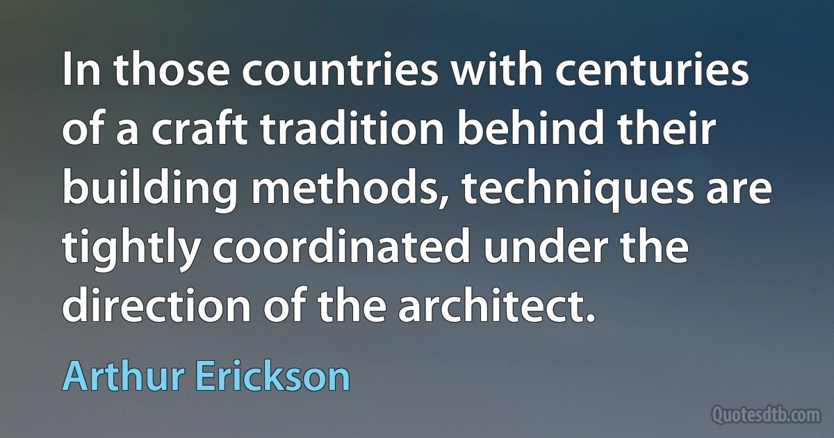 In those countries with centuries of a craft tradition behind their building methods, techniques are tightly coordinated under the direction of the architect. (Arthur Erickson)