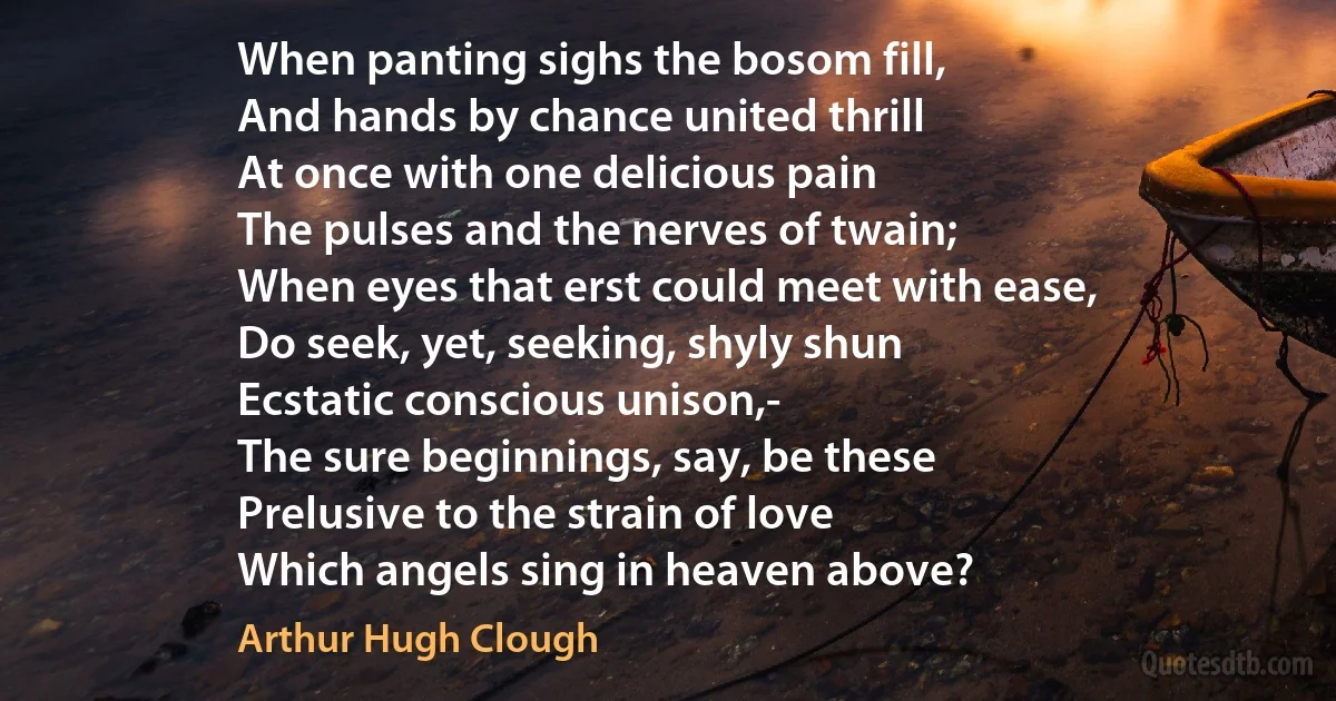 When panting sighs the bosom fill,
And hands by chance united thrill
At once with one delicious pain
The pulses and the nerves of twain;
When eyes that erst could meet with ease,
Do seek, yet, seeking, shyly shun
Ecstatic conscious unison,-
The sure beginnings, say, be these
Prelusive to the strain of love
Which angels sing in heaven above? (Arthur Hugh Clough)