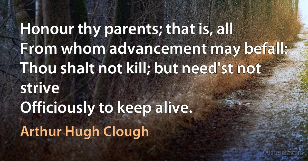 Honour thy parents; that is, all
From whom advancement may befall:
Thou shalt not kill; but need'st not strive
Officiously to keep alive. (Arthur Hugh Clough)