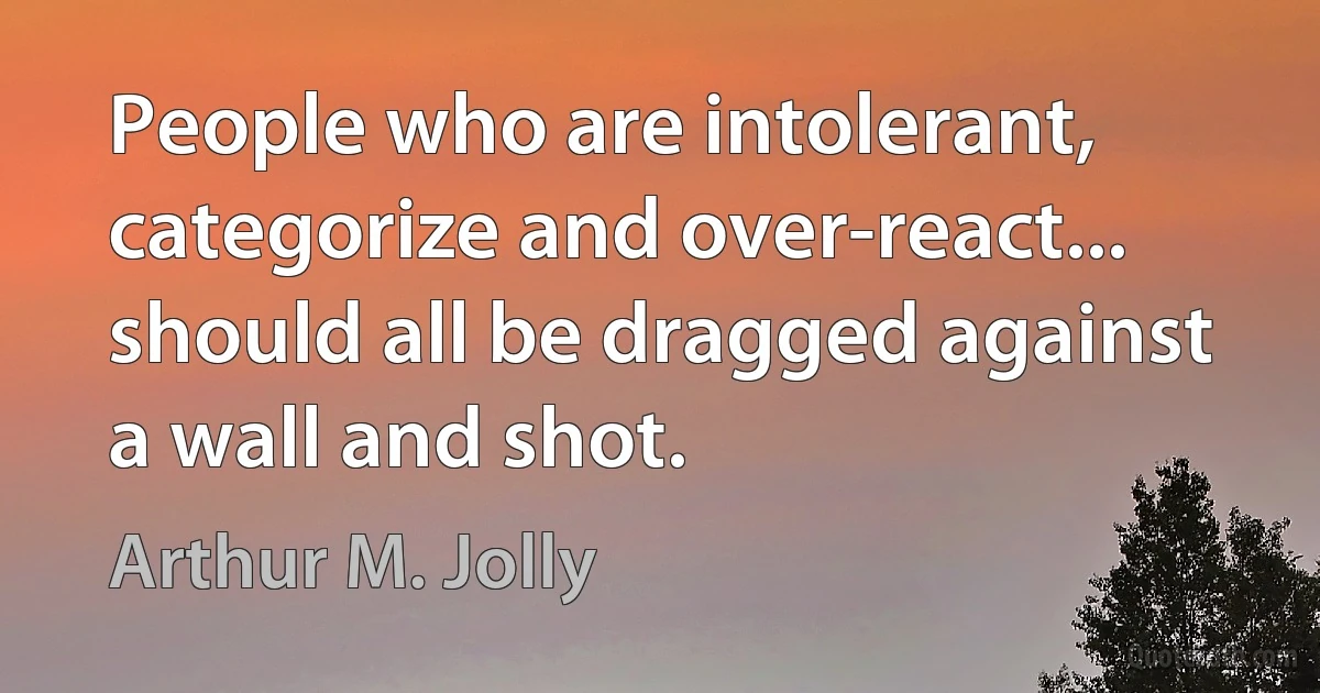 People who are intolerant, categorize and over-react... should all be dragged against a wall and shot. (Arthur M. Jolly)