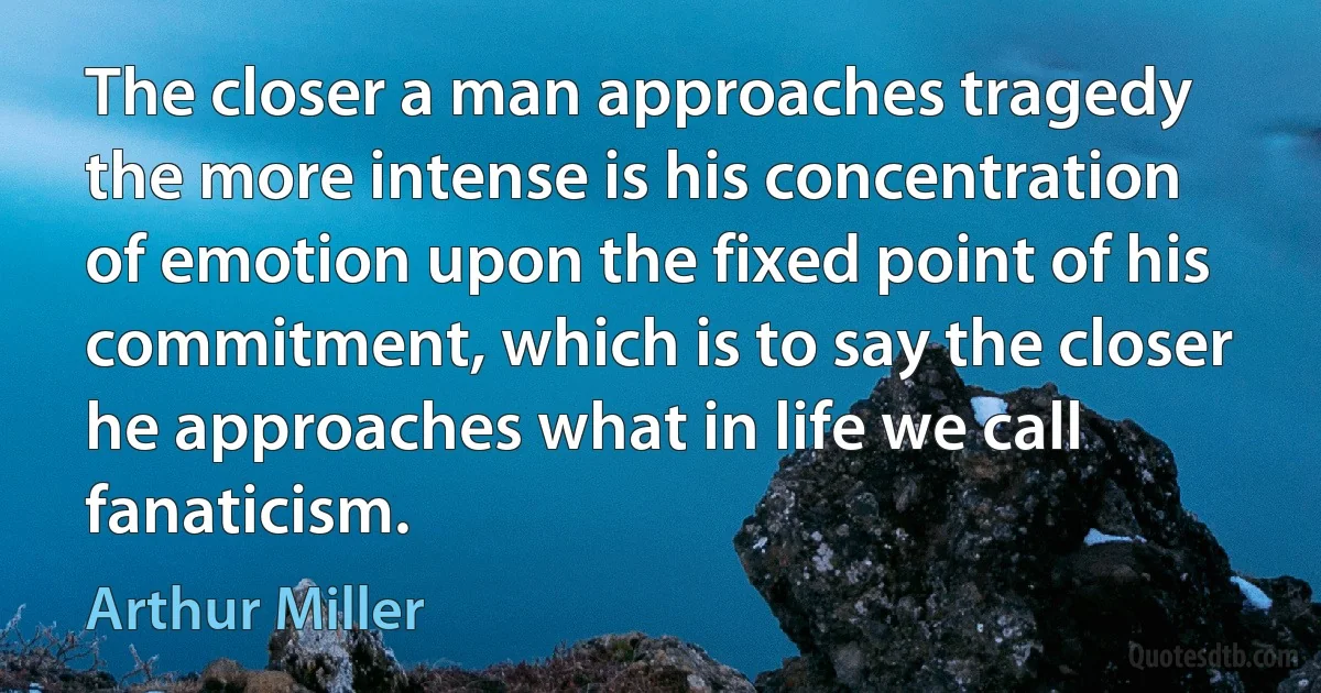 The closer a man approaches tragedy the more intense is his concentration of emotion upon the fixed point of his commitment, which is to say the closer he approaches what in life we call fanaticism. (Arthur Miller)