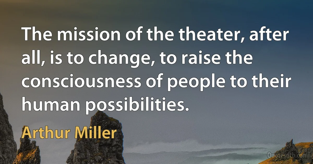 The mission of the theater, after all, is to change, to raise the consciousness of people to their human possibilities. (Arthur Miller)