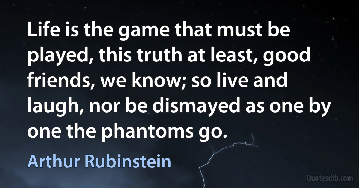 Life is the game that must be played, this truth at least, good friends, we know; so live and laugh, nor be dismayed as one by one the phantoms go. (Arthur Rubinstein)