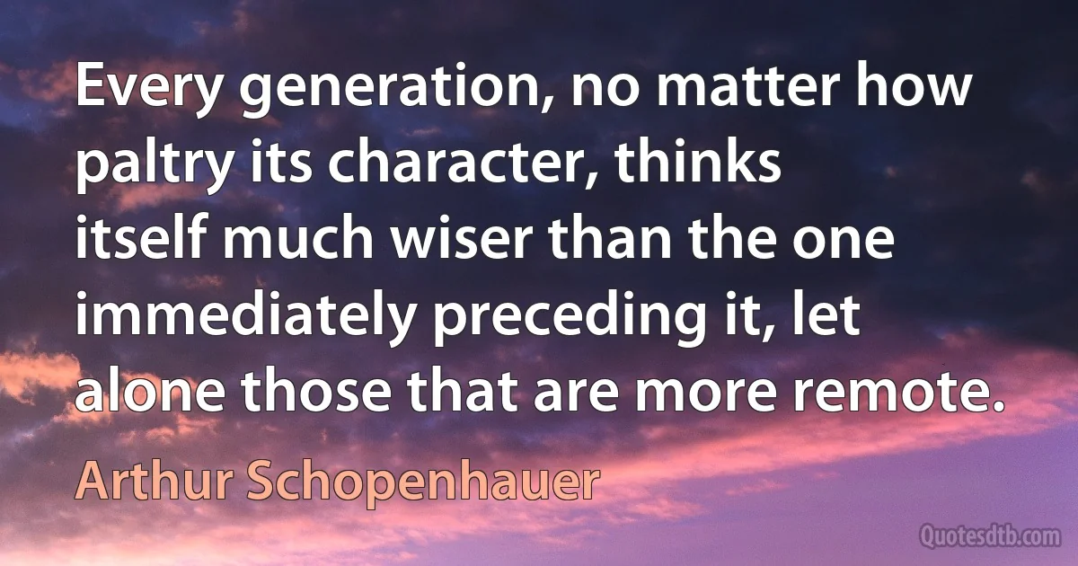 Every generation, no matter how paltry its character, thinks itself much wiser than the one immediately preceding it, let alone those that are more remote. (Arthur Schopenhauer)