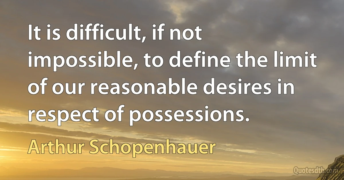 It is difficult, if not impossible, to define the limit of our reasonable desires in respect of possessions. (Arthur Schopenhauer)