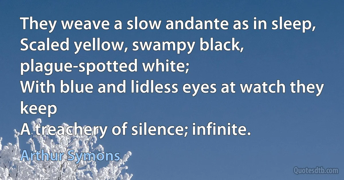 They weave a slow andante as in sleep,
Scaled yellow, swampy black, plague-spotted white;
With blue and lidless eyes at watch they keep
A treachery of silence; infinite. (Arthur Symons)