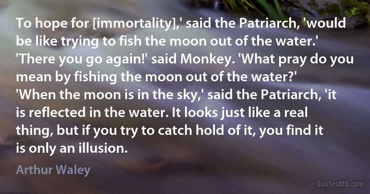 To hope for [immortality],' said the Patriarch, 'would be like trying to fish the moon out of the water.'
'There you go again!' said Monkey. 'What pray do you mean by fishing the moon out of the water?'
'When the moon is in the sky,' said the Patriarch, 'it is reflected in the water. It looks just like a real thing, but if you try to catch hold of it, you find it is only an illusion. (Arthur Waley)