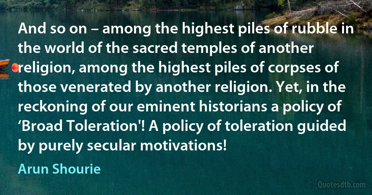 And so on – among the highest piles of rubble in the world of the sacred temples of another religion, among the highest piles of corpses of those venerated by another religion. Yet, in the reckoning of our eminent historians a policy of ‘Broad Toleration'! A policy of toleration guided by purely secular motivations! (Arun Shourie)