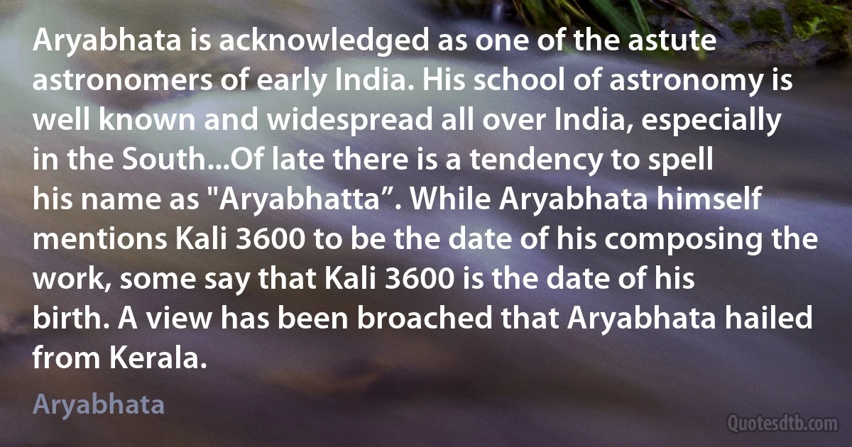 Aryabhata is acknowledged as one of the astute astronomers of early India. His school of astronomy is well known and widespread all over India, especially in the South...Of late there is a tendency to spell his name as "Aryabhatta”. While Aryabhata himself mentions Kali 3600 to be the date of his composing the work, some say that Kali 3600 is the date of his birth. A view has been broached that Aryabhata hailed from Kerala. (Aryabhata)