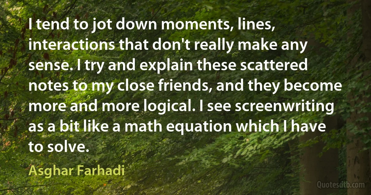 I tend to jot down moments, lines, interactions that don't really make any sense. I try and explain these scattered notes to my close friends, and they become more and more logical. I see screenwriting as a bit like a math equation which I have to solve. (Asghar Farhadi)