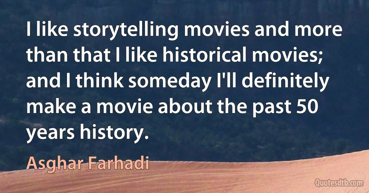 I like storytelling movies and more than that I like historical movies; and I think someday I'll definitely make a movie about the past 50 years history. (Asghar Farhadi)