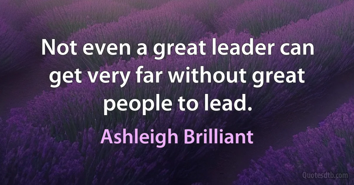 Not even a great leader can get very far without great people to lead. (Ashleigh Brilliant)