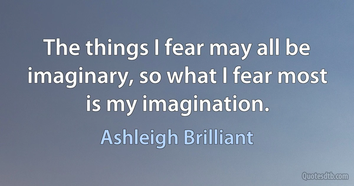 The things I fear may all be imaginary, so what I fear most is my imagination. (Ashleigh Brilliant)