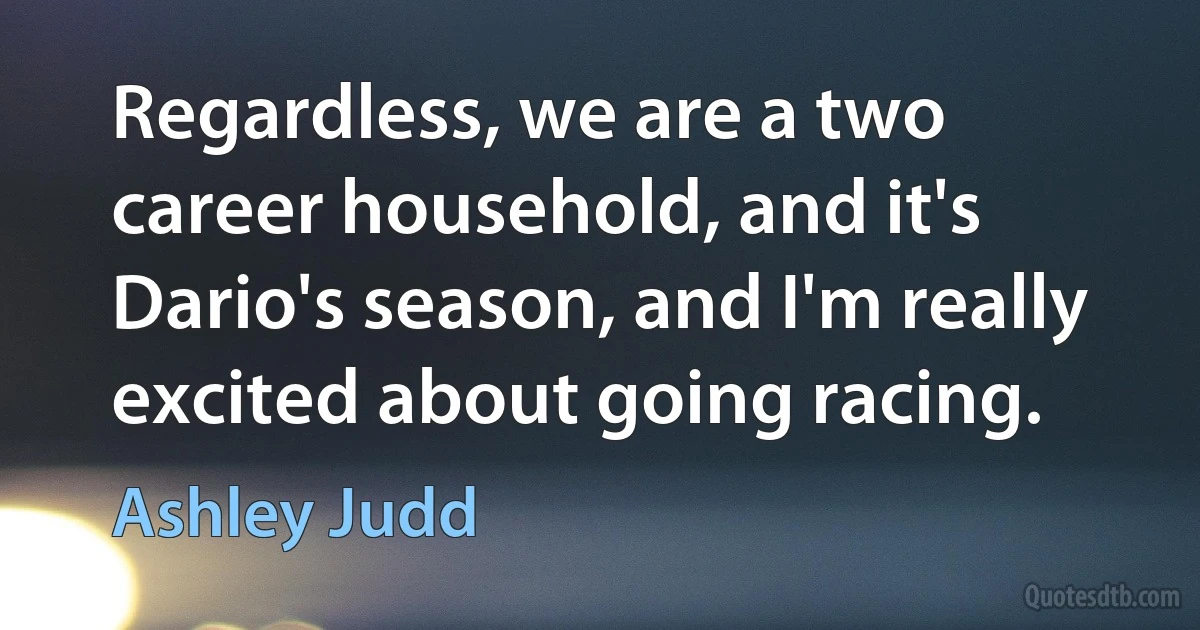 Regardless, we are a two career household, and it's Dario's season, and I'm really excited about going racing. (Ashley Judd)