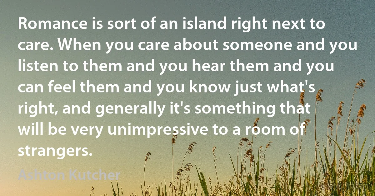 Romance is sort of an island right next to care. When you care about someone and you listen to them and you hear them and you can feel them and you know just what's right, and generally it's something that will be very unimpressive to a room of strangers. (Ashton Kutcher)