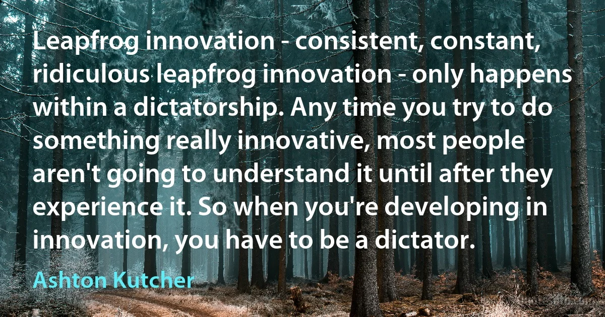 Leapfrog innovation - consistent, constant, ridiculous leapfrog innovation - only happens within a dictatorship. Any time you try to do something really innovative, most people aren't going to understand it until after they experience it. So when you're developing in innovation, you have to be a dictator. (Ashton Kutcher)