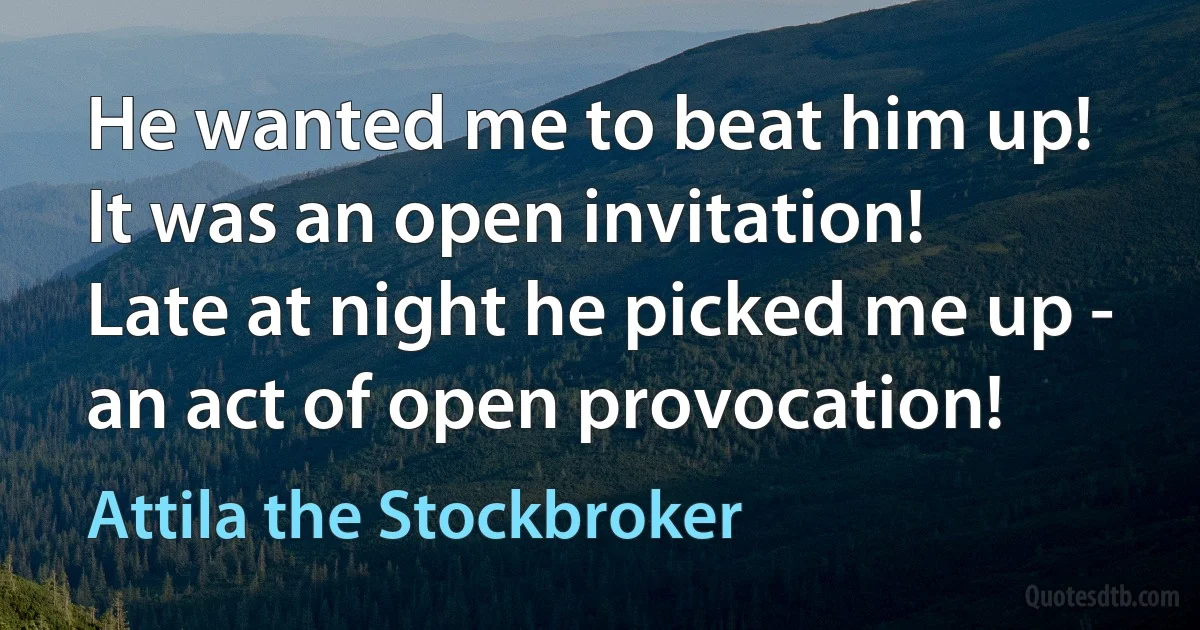 He wanted me to beat him up!
It was an open invitation!
Late at night he picked me up -
an act of open provocation! (Attila the Stockbroker)