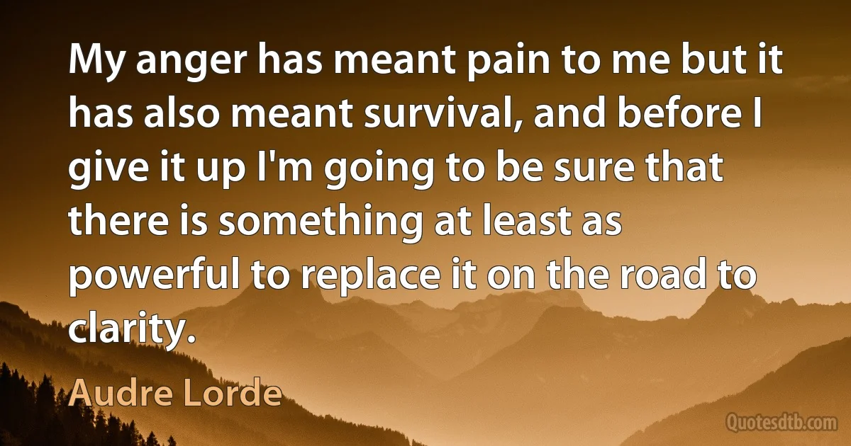 My anger has meant pain to me but it has also meant survival, and before I give it up I'm going to be sure that there is something at least as powerful to replace it on the road to clarity. (Audre Lorde)