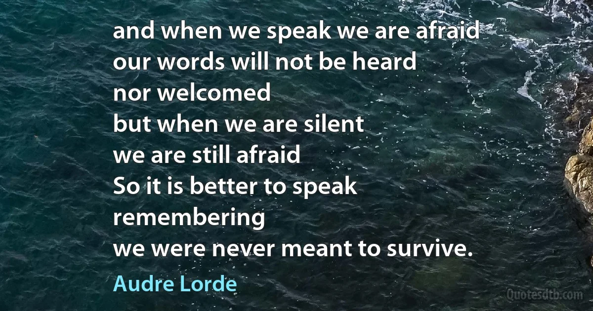 and when we speak we are afraid
our words will not be heard
nor welcomed
but when we are silent
we are still afraid
So it is better to speak
remembering
we were never meant to survive. (Audre Lorde)