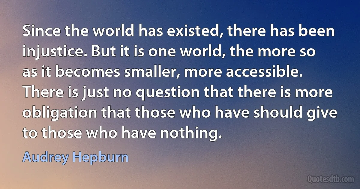 Since the world has existed, there has been injustice. But it is one world, the more so as it becomes smaller, more accessible. There is just no question that there is more obligation that those who have should give to those who have nothing. (Audrey Hepburn)