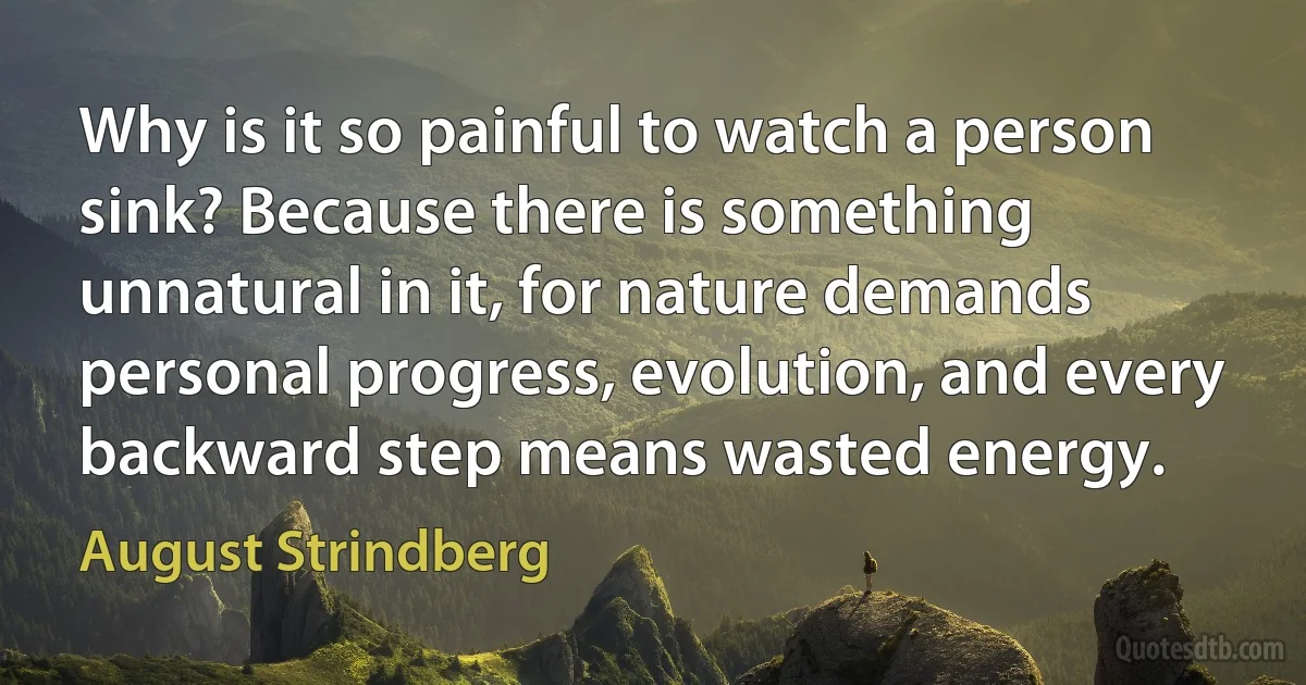 Why is it so painful to watch a person sink? Because there is something unnatural in it, for nature demands personal progress, evolution, and every backward step means wasted energy. (August Strindberg)