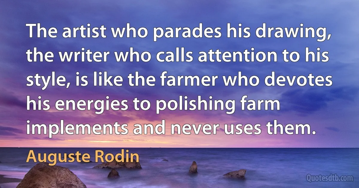 The artist who parades his drawing, the writer who calls attention to his style, is like the farmer who devotes his energies to polishing farm implements and never uses them. (Auguste Rodin)