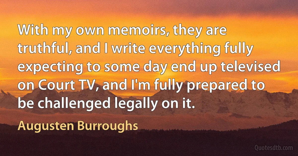 With my own memoirs, they are truthful, and I write everything fully expecting to some day end up televised on Court TV, and I'm fully prepared to be challenged legally on it. (Augusten Burroughs)