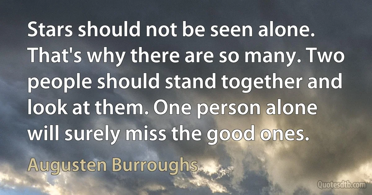 Stars should not be seen alone. That's why there are so many. Two people should stand together and look at them. One person alone will surely miss the good ones. (Augusten Burroughs)