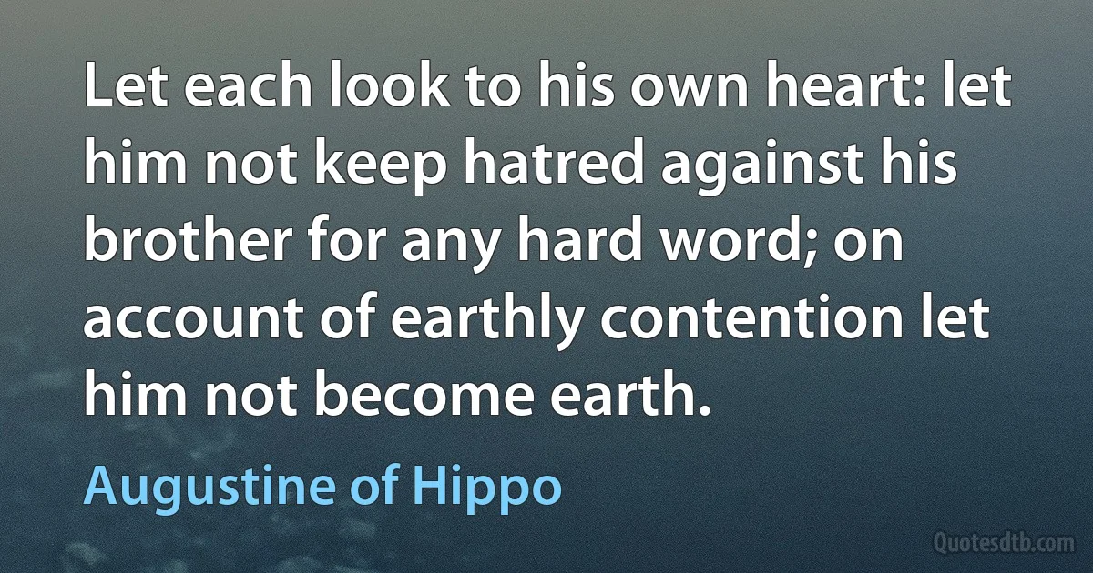 Let each look to his own heart: let him not keep hatred against his brother for any hard word; on account of earthly contention let him not become earth. (Augustine of Hippo)