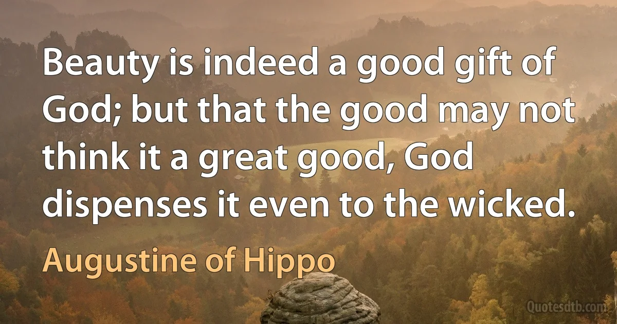 Beauty is indeed a good gift of God; but that the good may not think it a great good, God dispenses it even to the wicked. (Augustine of Hippo)