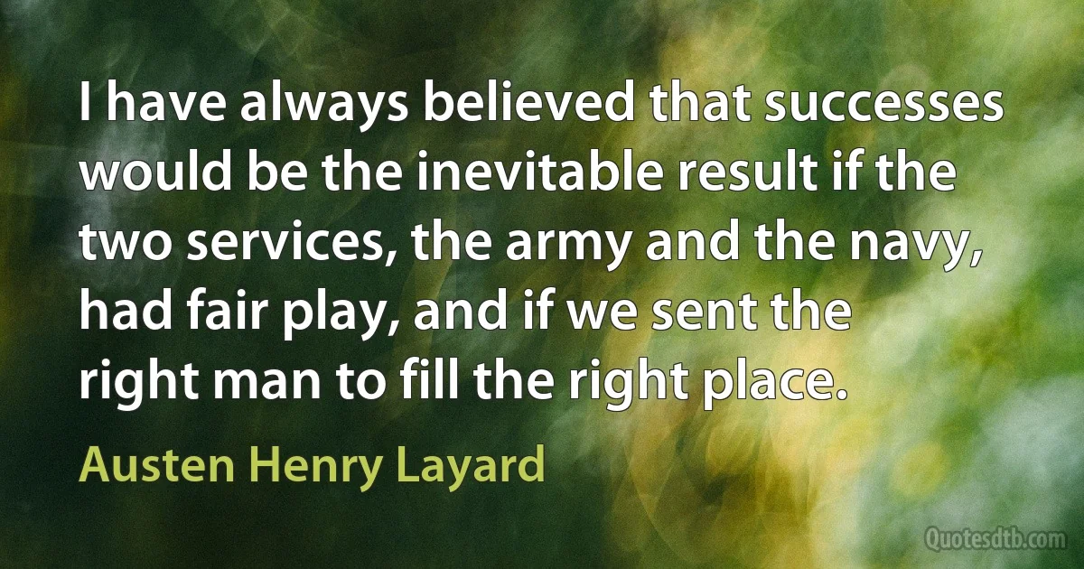 I have always believed that successes would be the inevitable result if the two services, the army and the navy, had fair play, and if we sent the right man to fill the right place. (Austen Henry Layard)