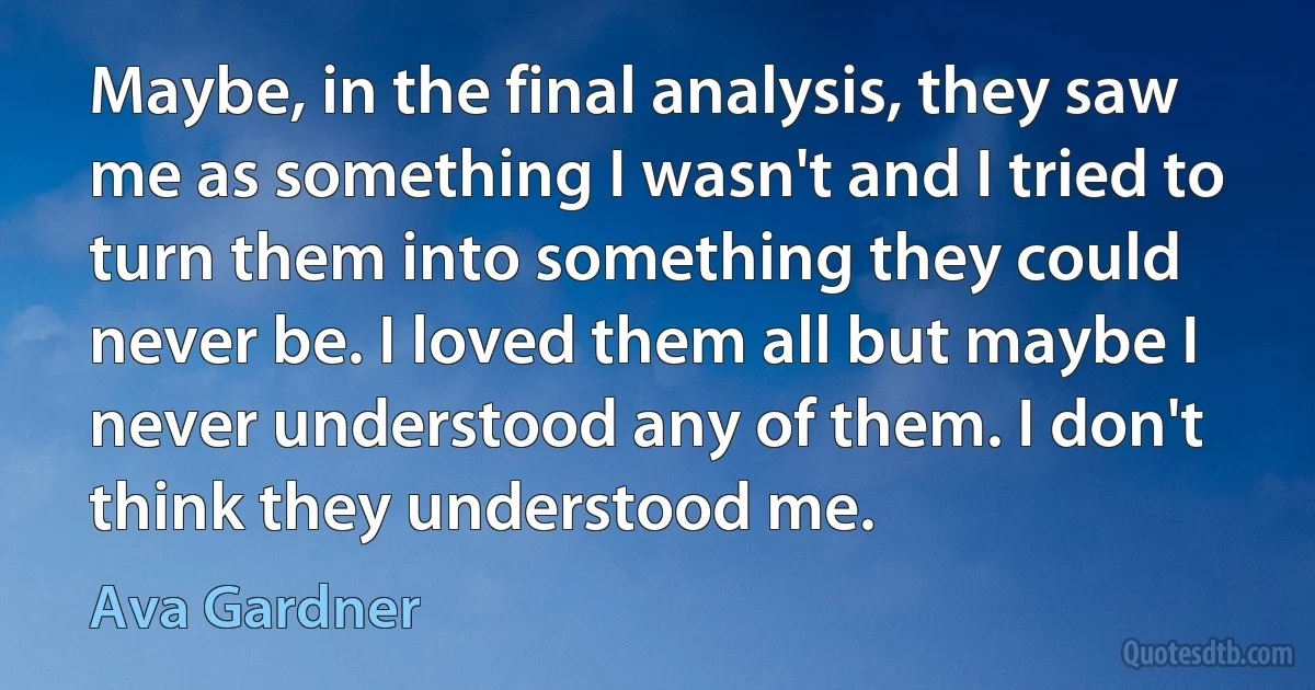 Maybe, in the final analysis, they saw me as something I wasn't and I tried to turn them into something they could never be. I loved them all but maybe I never understood any of them. I don't think they understood me. (Ava Gardner)
