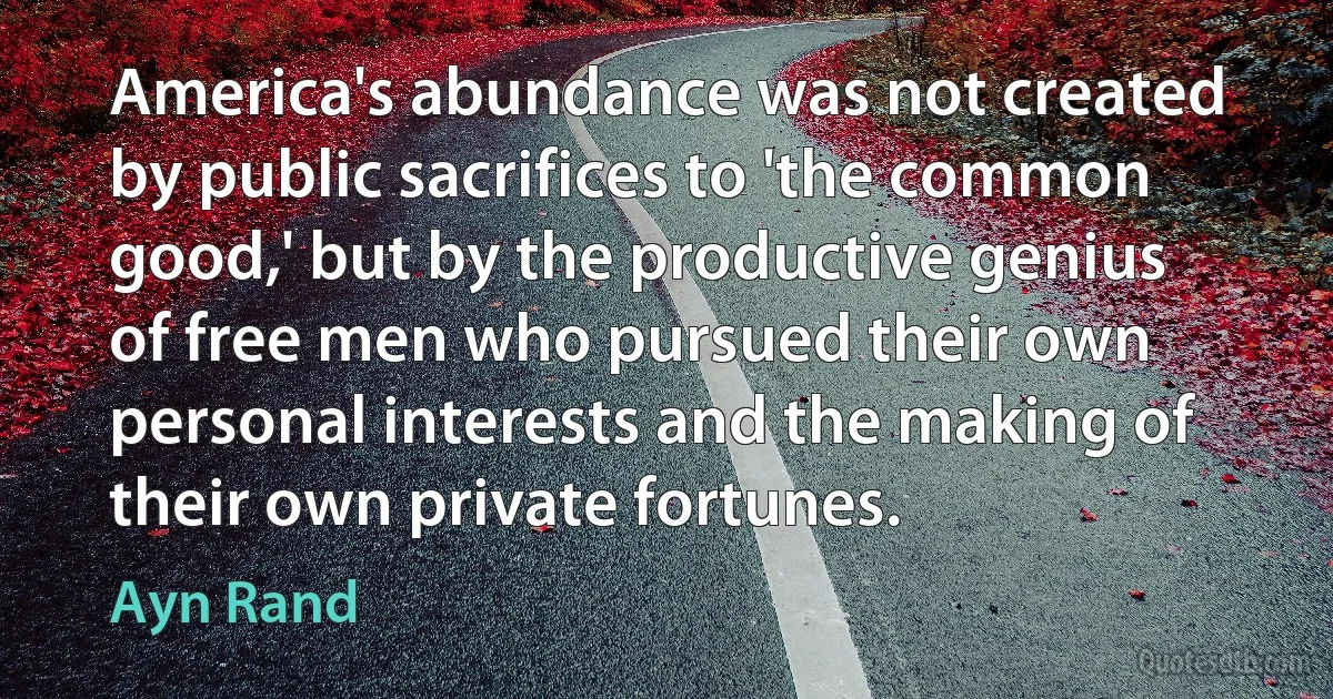 America's abundance was not created by public sacrifices to 'the common good,' but by the productive genius of free men who pursued their own personal interests and the making of their own private fortunes. (Ayn Rand)