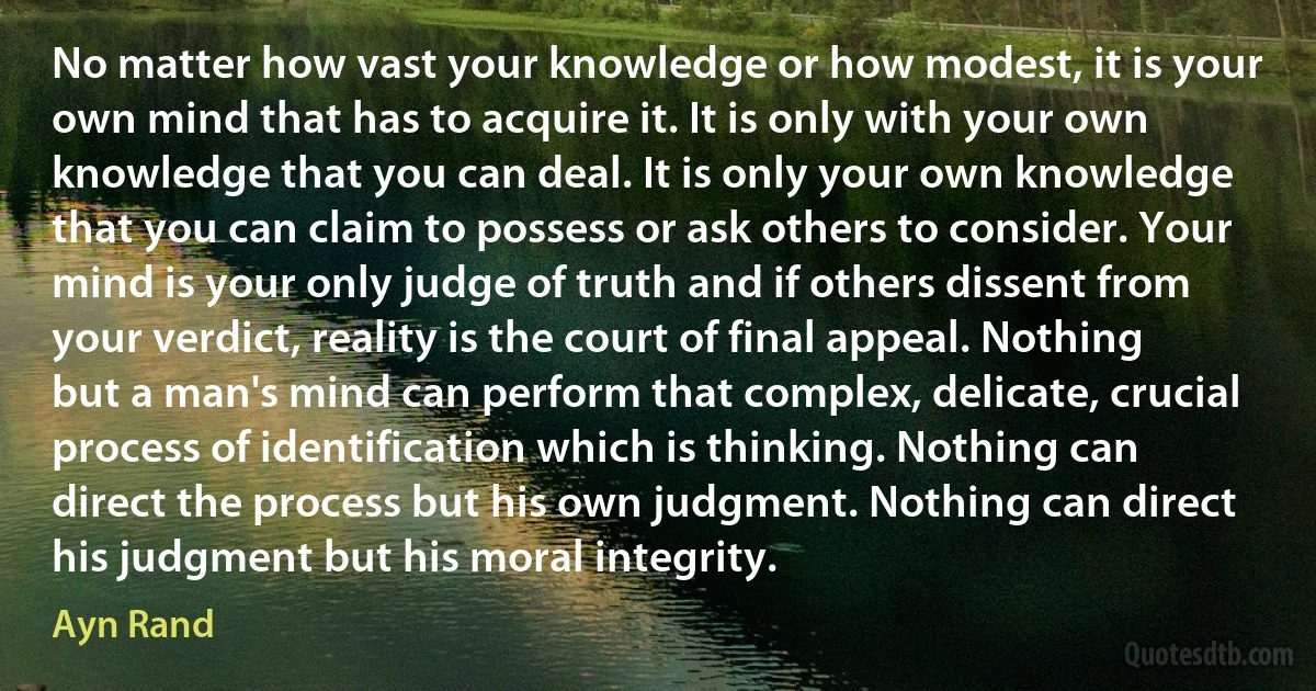 No matter how vast your knowledge or how modest, it is your own mind that has to acquire it. It is only with your own knowledge that you can deal. It is only your own knowledge that you can claim to possess or ask others to consider. Your mind is your only judge of truth and if others dissent from your verdict, reality is the court of final appeal. Nothing but a man's mind can perform that complex, delicate, crucial process of identification which is thinking. Nothing can direct the process but his own judgment. Nothing can direct his judgment but his moral integrity. (Ayn Rand)