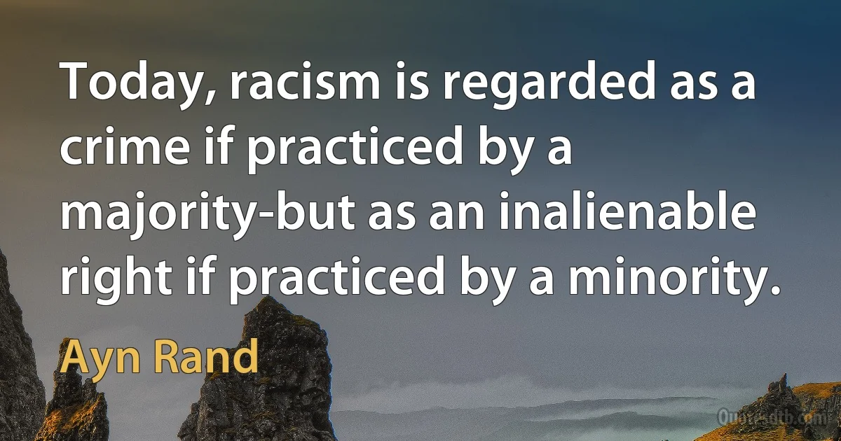 Today, racism is regarded as a crime if practiced by a majority-but as an inalienable right if practiced by a minority. (Ayn Rand)