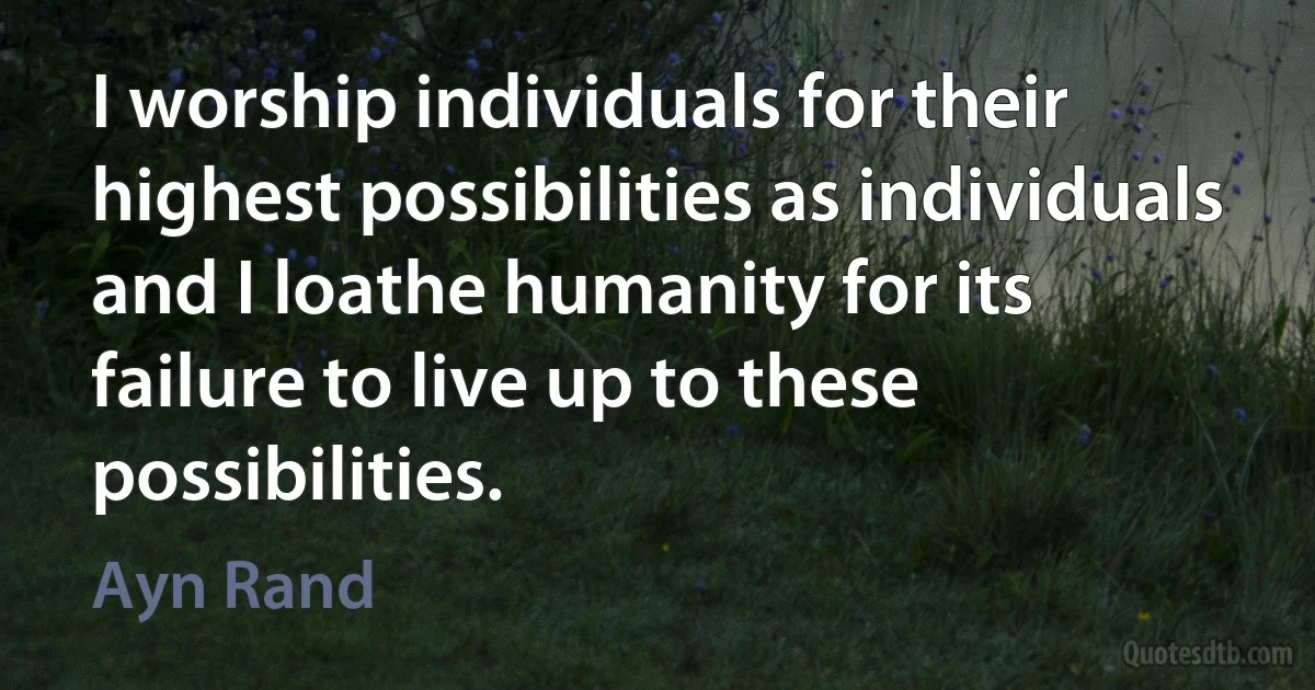 I worship individuals for their highest possibilities as individuals and I loathe humanity for its failure to live up to these possibilities. (Ayn Rand)